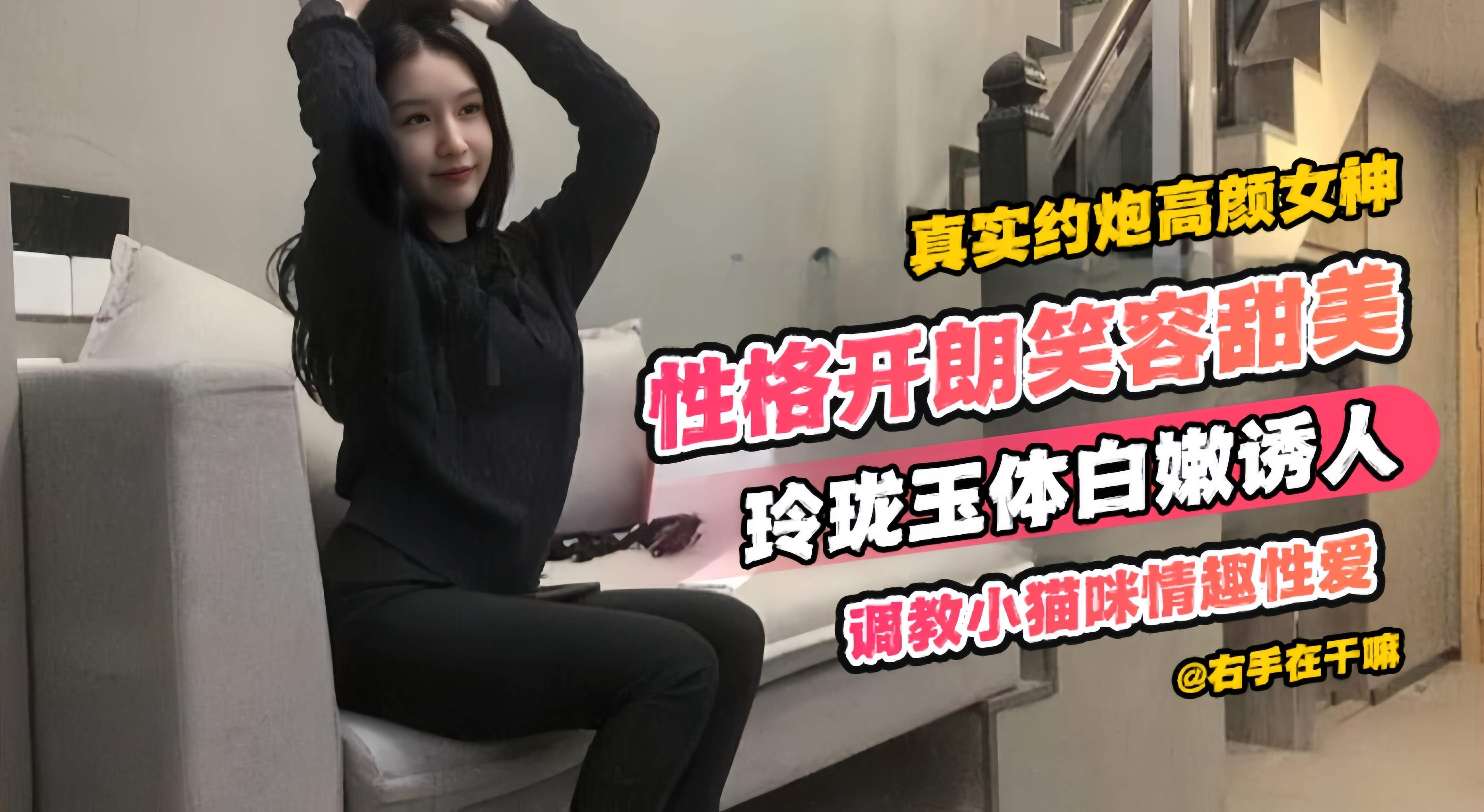 真实约炮高颜值女神性格开朗笑容甜美玲珑玉体白嫩诱人调教小猫咪情趣性爱
